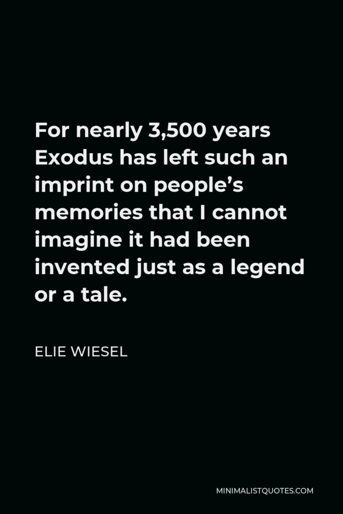 Elie Wiesel Quote - For nearly 3,500 years Exodus has left such an imprint on people’s memories that I cannot imagine it had been invented just as a legend or a tale.