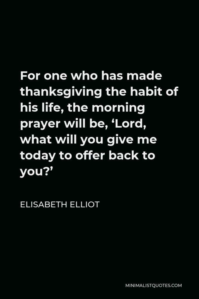 Elisabeth Elliot Quote - For one who has made thanksgiving the habit of his life, the morning prayer will be, ‘Lord, what will you give me today to offer back to you?’