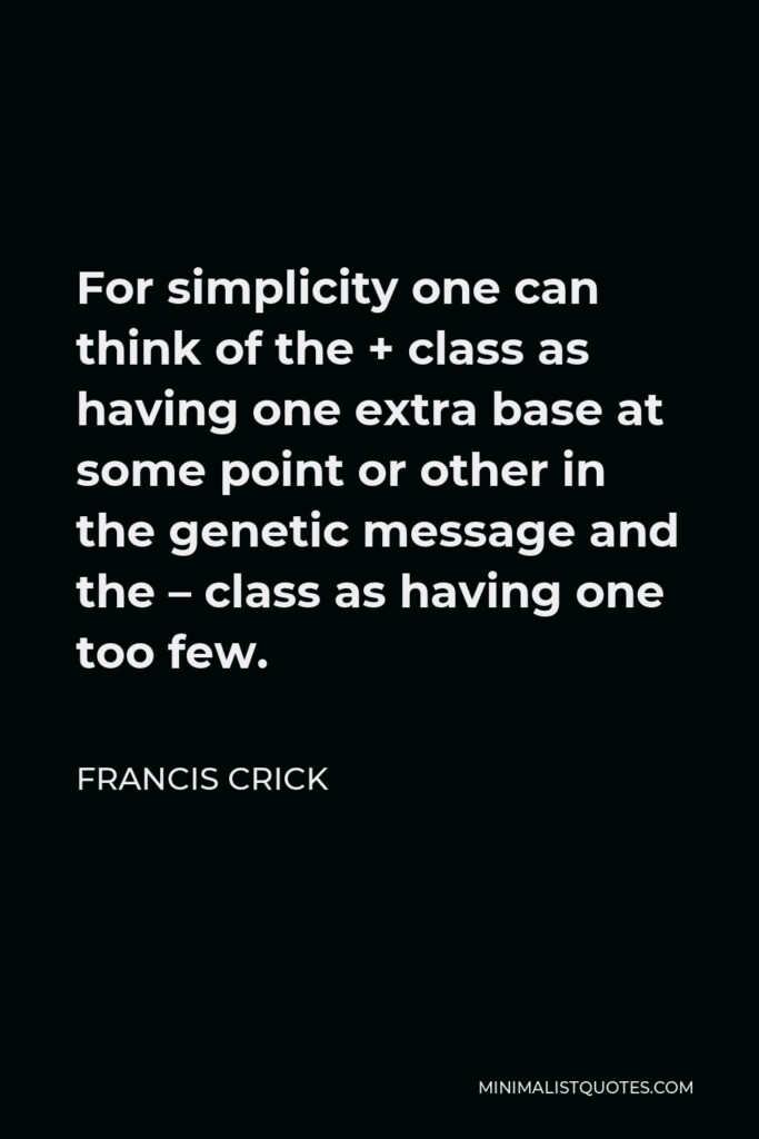 Francis Crick Quote - For simplicity one can think of the + class as having one extra base at some point or other in the genetic message and the – class as having one too few.