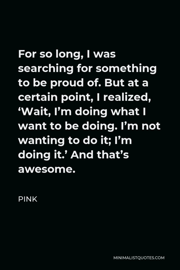 Pink Quote - For so long, I was searching for something to be proud of. But at a certain point, I realized, ‘Wait, I’m doing what I want to be doing. I’m not wanting to do it; I’m doing it.’ And that’s awesome.