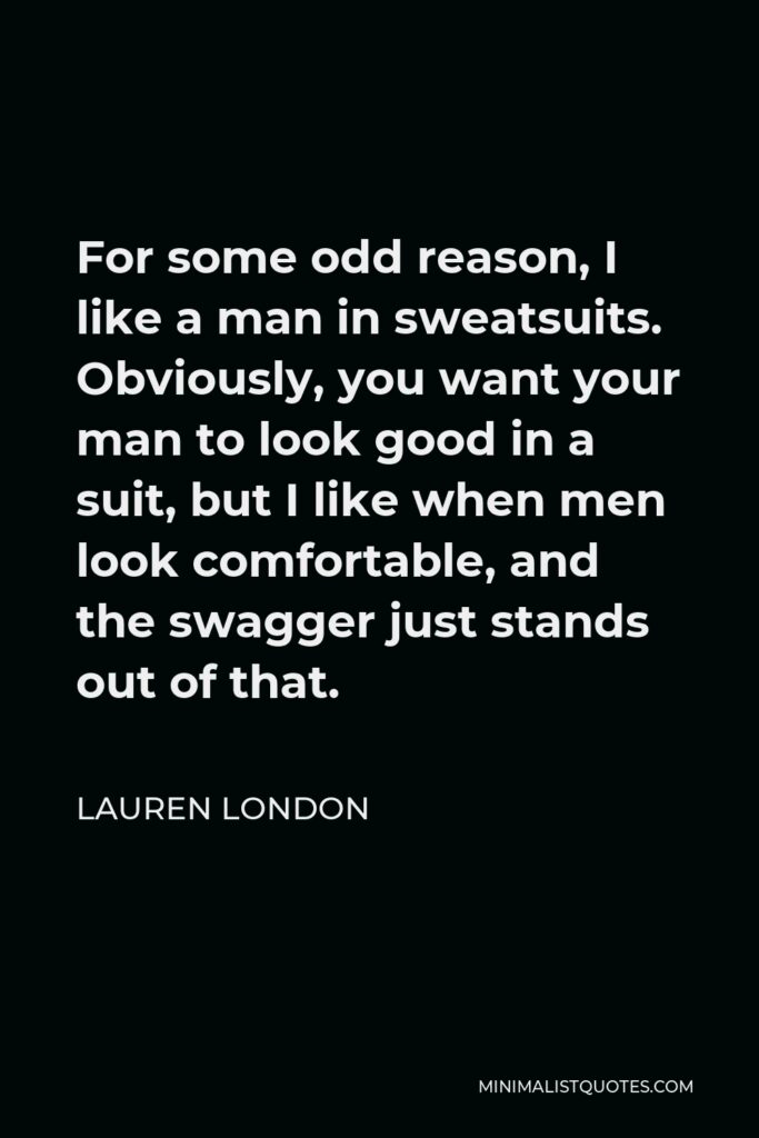 Lauren London Quote - For some odd reason, I like a man in sweatsuits. Obviously, you want your man to look good in a suit, but I like when men look comfortable, and the swagger just stands out of that.