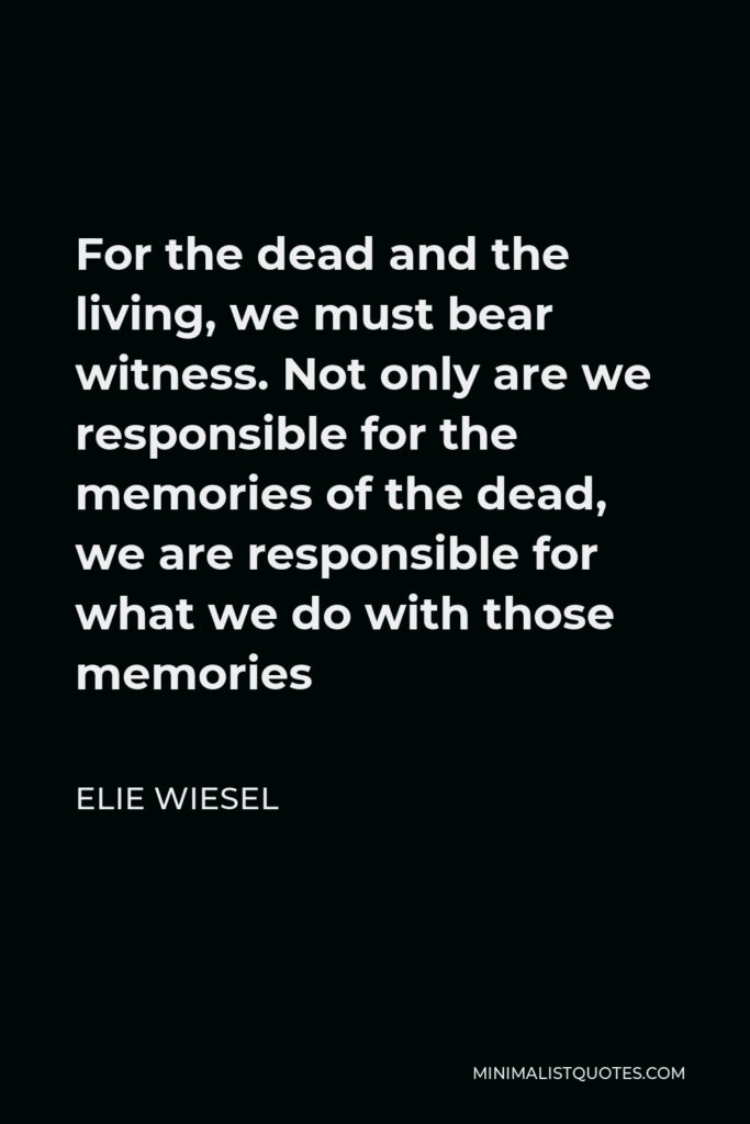 Elie Wiesel Quote - For the dead and the living, we must bear witness. Not only are we responsible for the memories of the dead, we are responsible for what we do with those memories
