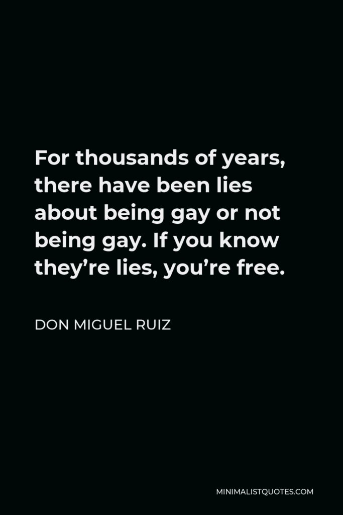 Don Miguel Ruiz Quote - For thousands of years, there have been lies about being gay or not being gay. If you know they’re lies, you’re free.