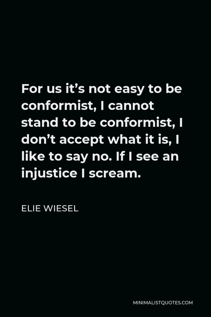 Elie Wiesel Quote - For us it’s not easy to be conformist, I cannot stand to be conformist, I don’t accept what it is, I like to say no. If I see an injustice I scream.
