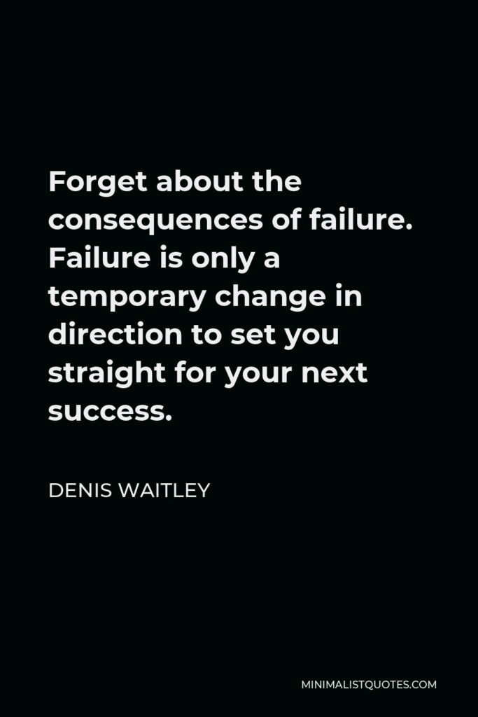 Denis Waitley Quote - Forget about the consequences of failure. Failure is only a temporary change in direction to set you straight for your next success.