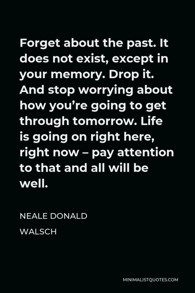 Neale Donald Walsch Quote - Forget about the past. It does not exist, except in your memory. Drop it. And stop worrying about how you’re going to get through tomorrow. Life is going on right here, right now – pay attention to that and all will be well.