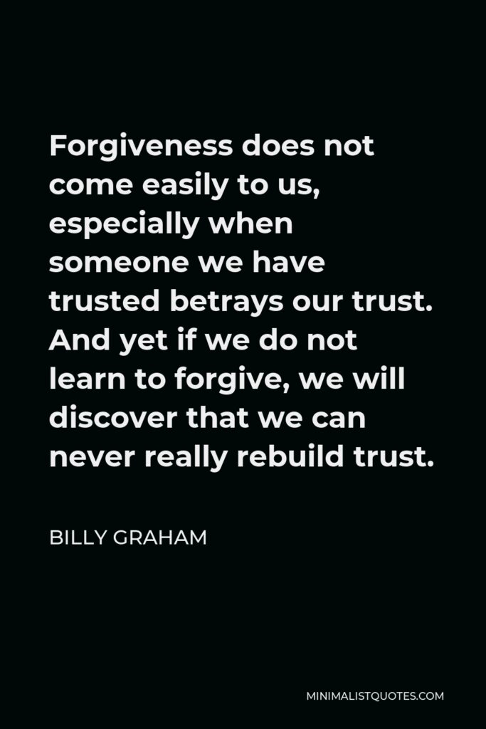 Billy Graham Quote - Forgiveness does not come easily to us, especially when someone we have trusted betrays our trust. And yet if we do not learn to forgive, we will discover that we can never really rebuild trust.
