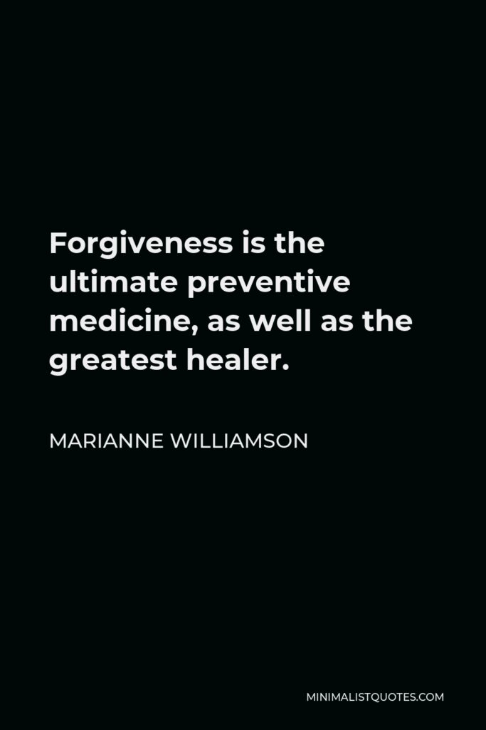 Marianne Williamson Quote - Forgiveness is the ultimate preventive medicine, as well as the greatest healer.