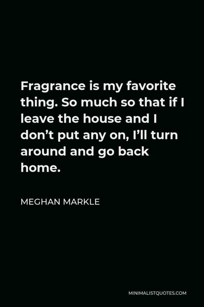 Meghan Markle Quote - Fragrance is my favorite thing. So much so that if I leave the house and I don’t put any on, I’ll turn around and go back home.