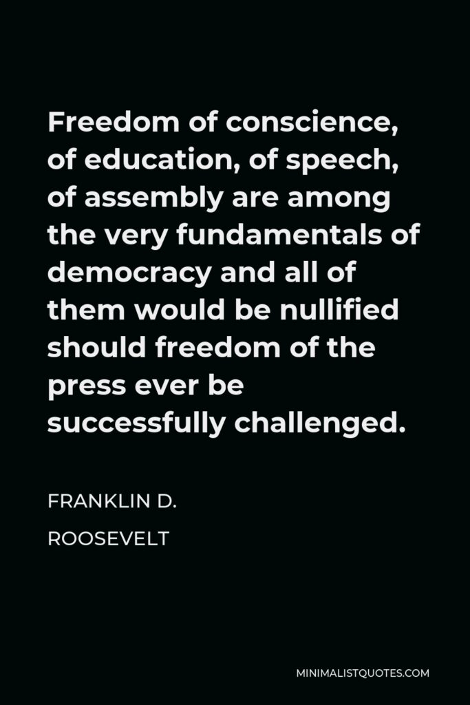 Franklin D. Roosevelt Quote - Freedom of conscience, of education, of speech, of assembly are among the very fundamentals of democracy and all of them would be nullified should freedom of the press ever be successfully challenged.