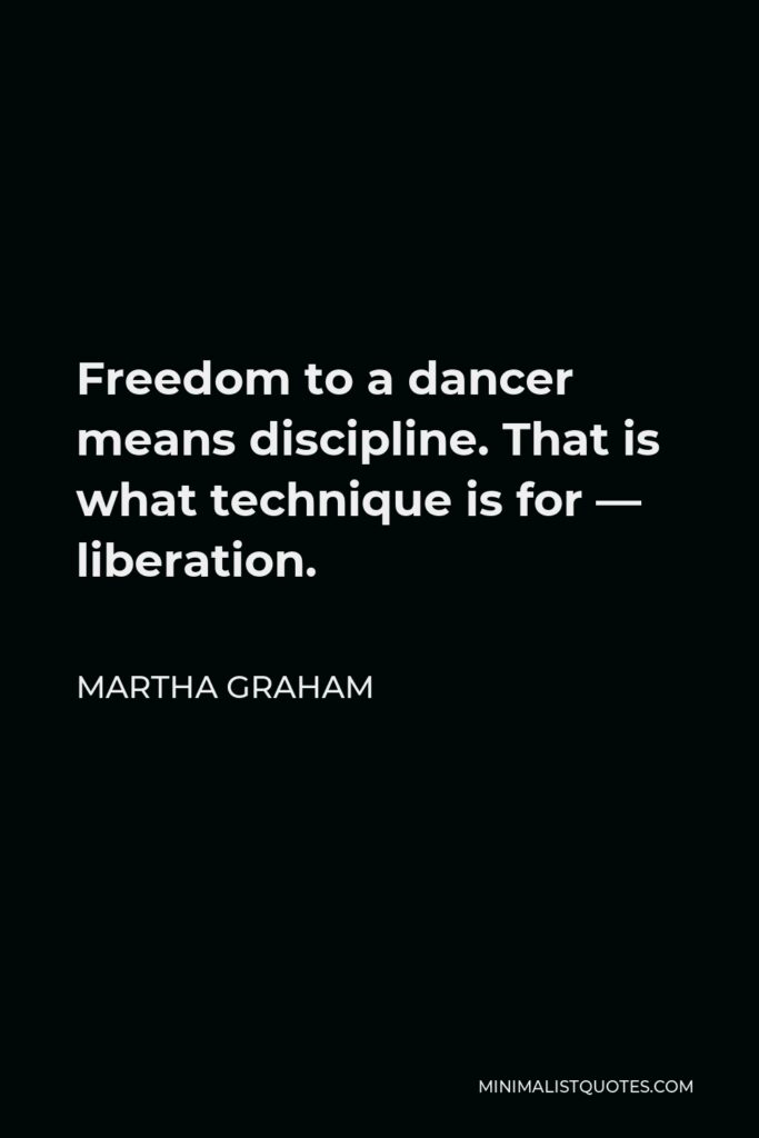Martha Graham Quote - Freedom to a dancer means discipline. That is what technique is for — liberation.