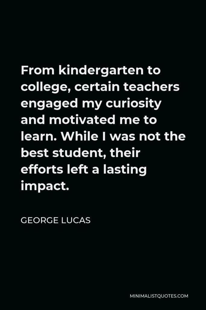 George Lucas Quote - From kindergarten to college, certain teachers engaged my curiosity and motivated me to learn. While I was not the best student, their efforts left a lasting impact.