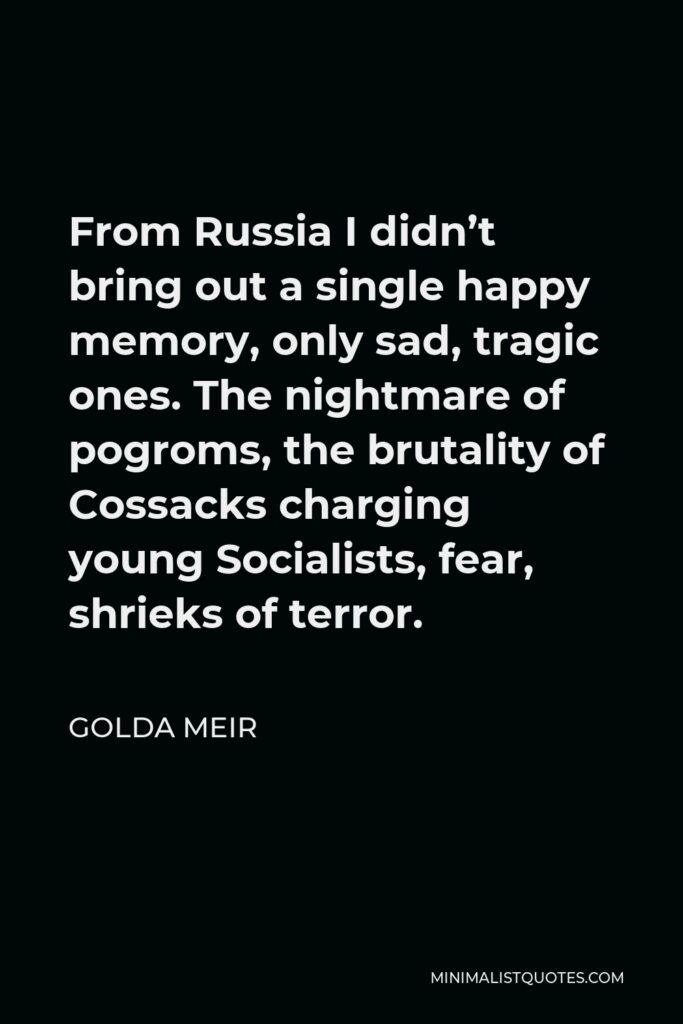 Golda Meir Quote - From Russia I didn’t bring out a single happy memory, only sad, tragic ones. The nightmare of pogroms, the brutality of Cossacks charging young Socialists, fear, shrieks of terror.