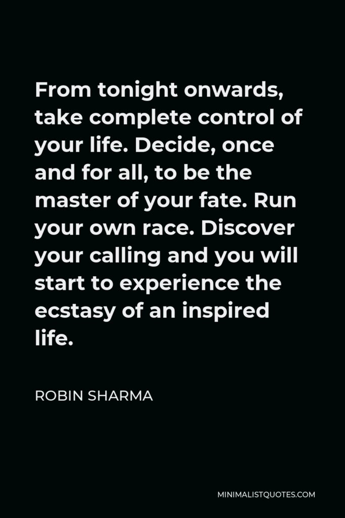 Robin Sharma Quote - From tonight onwards, take complete control of your life. Decide, once and for all, to be the master of your fate. Run your own race. Discover your calling and you will start to experience the ecstasy of an inspired life.