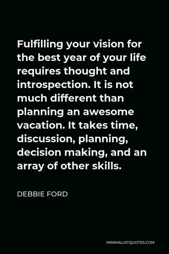 Debbie Ford Quote - Fulfilling your vision for the best year of your life requires thought and introspection. It is not much different than planning an awesome vacation. It takes time, discussion, planning, decision making, and an array of other skills.