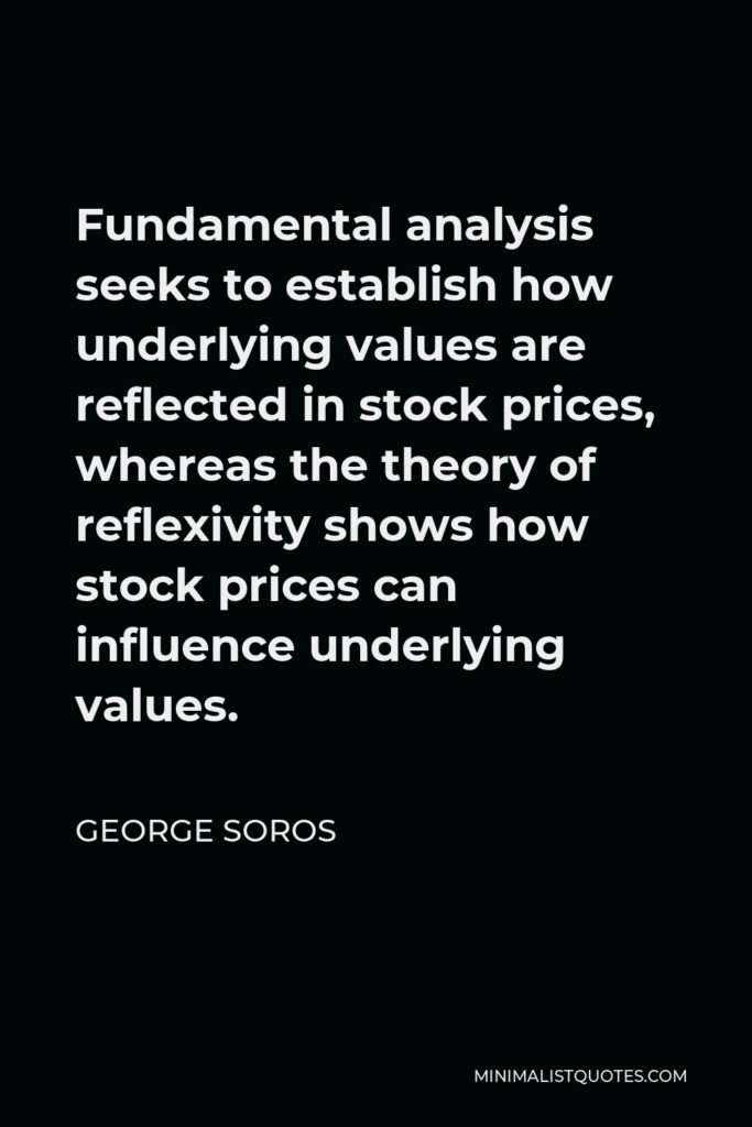 George Soros Quote - Fundamental analysis seeks to establish how underlying values are reflected in stock prices, whereas the theory of reflexivity shows how stock prices can influence underlying values.