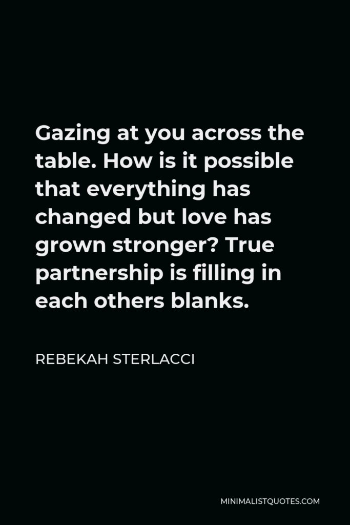 Rebekah Sterlacci Quote - Gazing at you across the table. How is it possible that everything has changed but love has grown stronger? True partnership is filling in each others blanks.