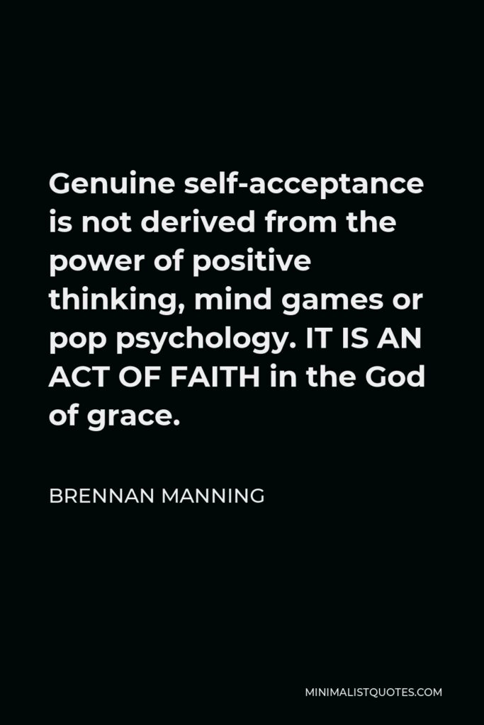 Brennan Manning Quote - Genuine self-acceptance is not derived from the power of positive thinking, mind games or pop psychology. IT IS AN ACT OF FAITH in the God of grace.