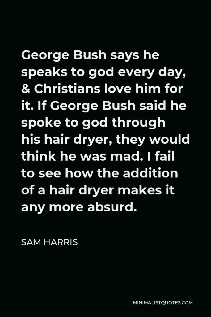 Sam Harris Quote - George Bush says he speaks to god every day, & Christians love him for it. If George Bush said he spoke to god through his hair dryer, they would think he was mad. I fail to see how the addition of a hair dryer makes it any more absurd.