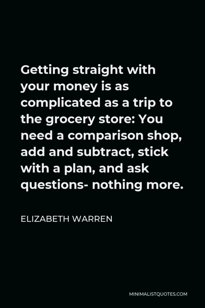 Elizabeth Warren Quote - Getting straight with your money is as complicated as a trip to the grocery store: You need a comparison shop, add and subtract, stick with a plan, and ask questions- nothing more.