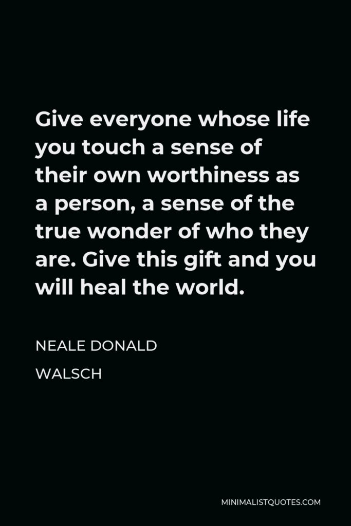 Neale Donald Walsch Quote - Give everyone whose life you touch a sense of their own worthiness as a person, a sense of the true wonder of who they are. Give this gift and you will heal the world.