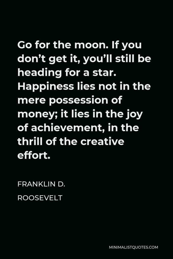 Franklin D. Roosevelt Quote - Go for the moon. If you don’t get it, you’ll still be heading for a star. Happiness lies not in the mere possession of money; it lies in the joy of achievement, in the thrill of the creative effort.
