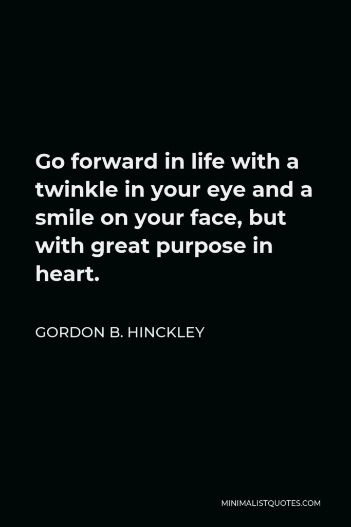 Gordon B. Hinckley Quote - Go forward in life with a twinkle in your eye and a smile on your face, but with great purpose in heart.