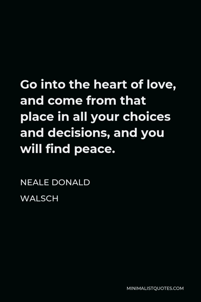 Neale Donald Walsch Quote - Go into the heart of love, and come from that place in all your choices and decisions, and you will find peace.