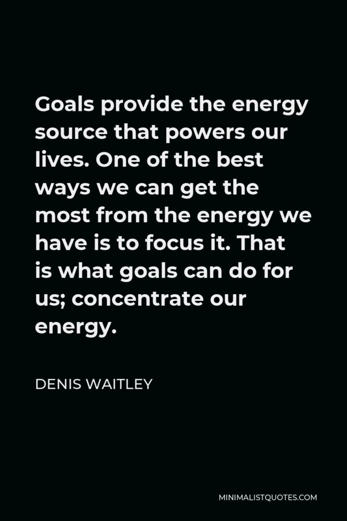 Denis Waitley Quote - Goals provide the energy source that powers our lives. One of the best ways we can get the most from the energy we have is to focus it. That is what goals can do for us; concentrate our energy.