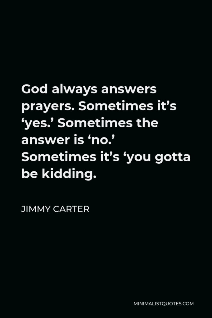 Jimmy Carter Quote - God always answers prayers. Sometimes it’s ‘yes.’ Sometimes the answer is ‘no.’ Sometimes it’s ‘you gotta be kidding.