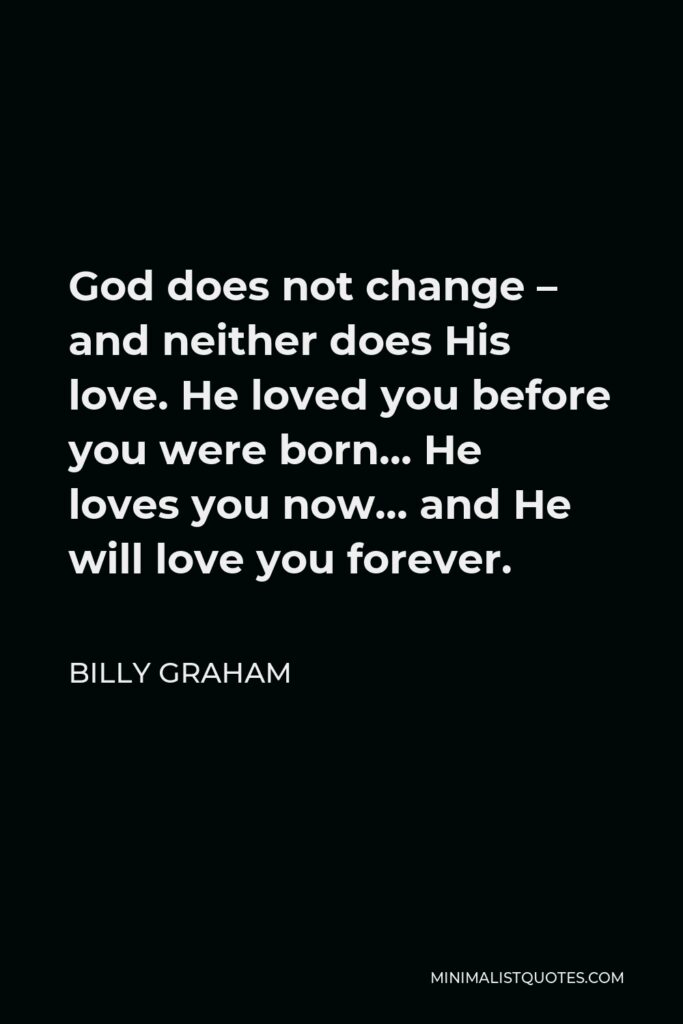 Billy Graham Quote - God does not change – and neither does His love. He loved you before you were born… He loves you now… and He will love you forever.