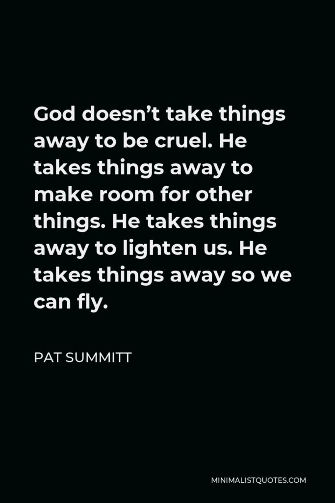 Pat Summitt Quote - God doesn’t take things away to be cruel. He takes things away to make room for other things. He takes things away to lighten us. He takes things away so we can fly.