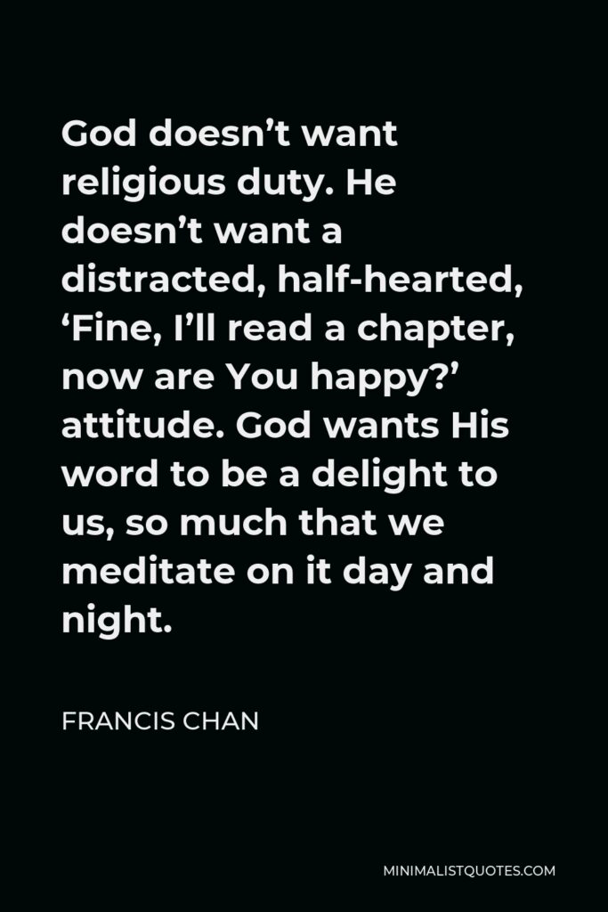 Francis Chan Quote - God doesn’t want religious duty. He doesn’t want a distracted, half-hearted, ‘Fine, I’ll read a chapter, now are You happy?’ attitude. God wants His word to be a delight to us, so much that we meditate on it day and night.