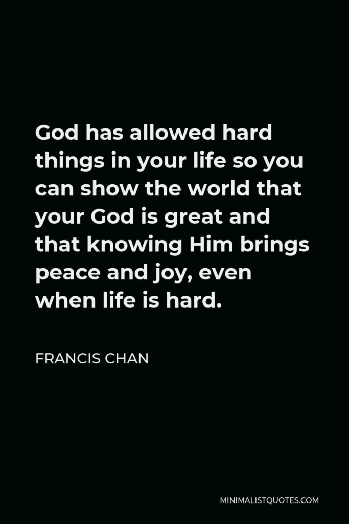 Francis Chan Quote - God has allowed hard things in your life so you can show the world that your God is great and that knowing Him brings peace and joy, even when life is hard.
