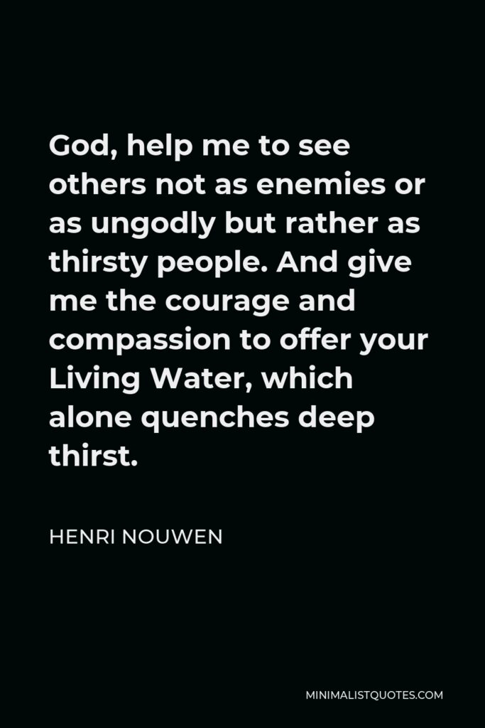 Henri Nouwen Quote - God, help me to see others not as enemies or as ungodly but rather as thirsty people. And give me the courage and compassion to offer your Living Water, which alone quenches deep thirst.