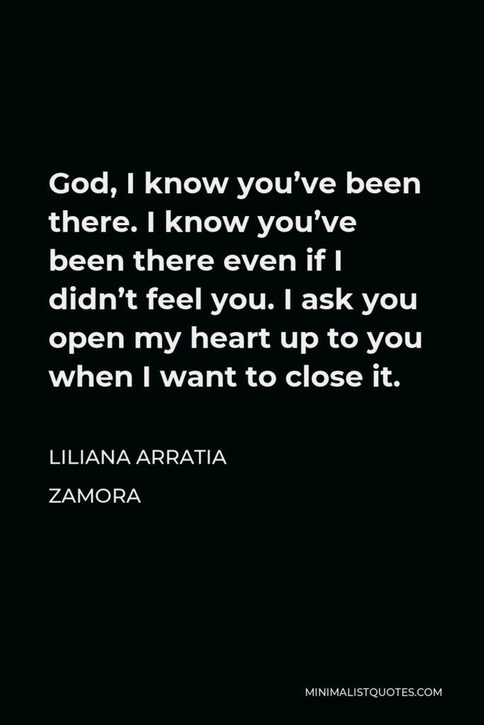 Liliana Arratia Zamora Quote - God, I know you’ve been there. I know you’ve been there even if I didn’t feel you. I ask you open my heart up to you when I want to close it.