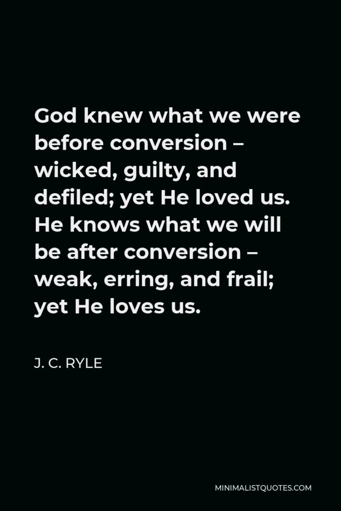 J. C. Ryle Quote - God knew what we were before conversion – wicked, guilty, and defiled; yet He loved us. He knows what we will be after conversion – weak, erring, and frail; yet He loves us.