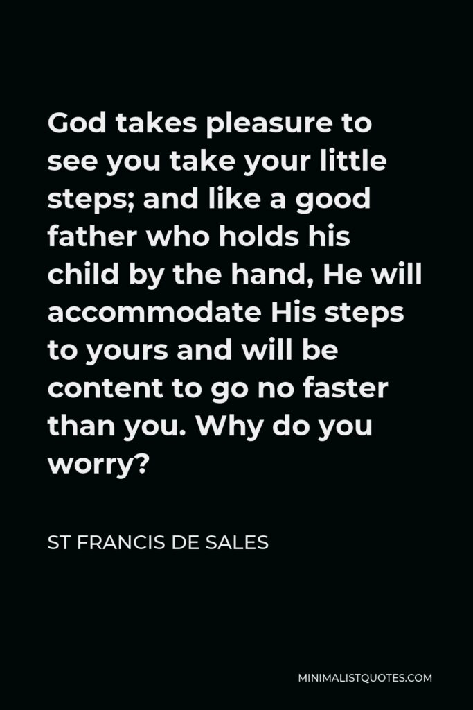 St Francis De Sales Quote - God takes pleasure to see you take your little steps; and like a good father who holds his child by the hand, He will accommodate His steps to yours and will be content to go no faster than you. Why do you worry?
