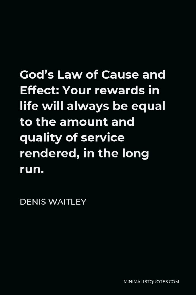 Denis Waitley Quote - God’s Law of Cause and Effect: Your rewards in life will always be equal to the amount and quality of service rendered, in the long run.