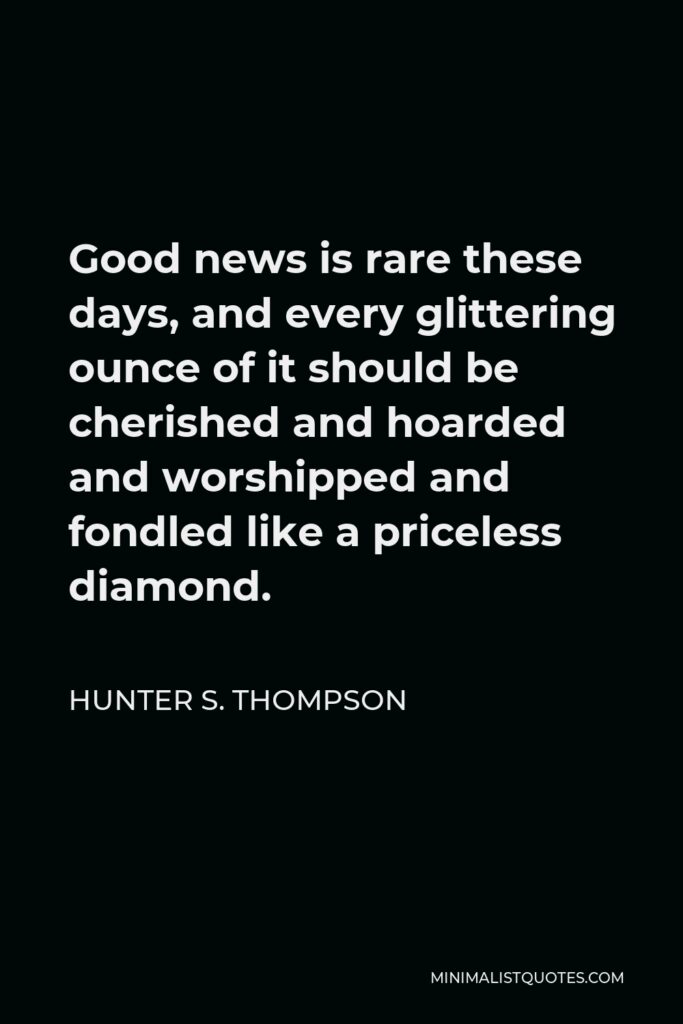 Hunter S. Thompson Quote - Good news is rare these days, and every glittering ounce of it should be cherished and hoarded and worshipped and fondled like a priceless diamond.