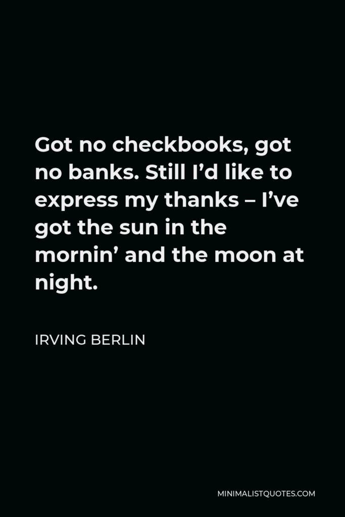 Irving Berlin Quote - Got no checkbooks, got no banks. Still I’d like to express my thanks – I’ve got the sun in the mornin’ and the moon at night.