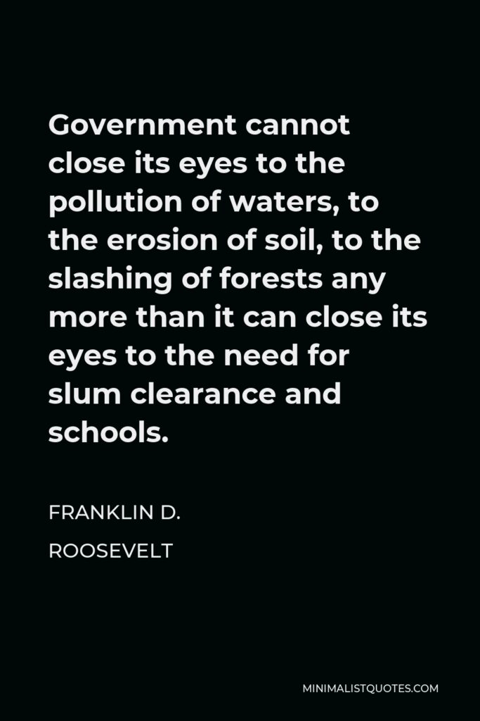 Franklin D. Roosevelt Quote - Government cannot close its eyes to the pollution of waters, to the erosion of soil, to the slashing of forests any more than it can close its eyes to the need for slum clearance and schools.
