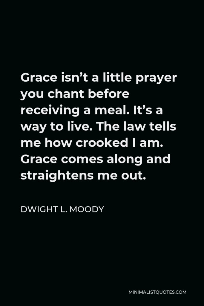 Dwight L. Moody Quote - Grace isn’t a little prayer you chant before receiving a meal. It’s a way to live. The law tells me how crooked I am. Grace comes along and straightens me out.