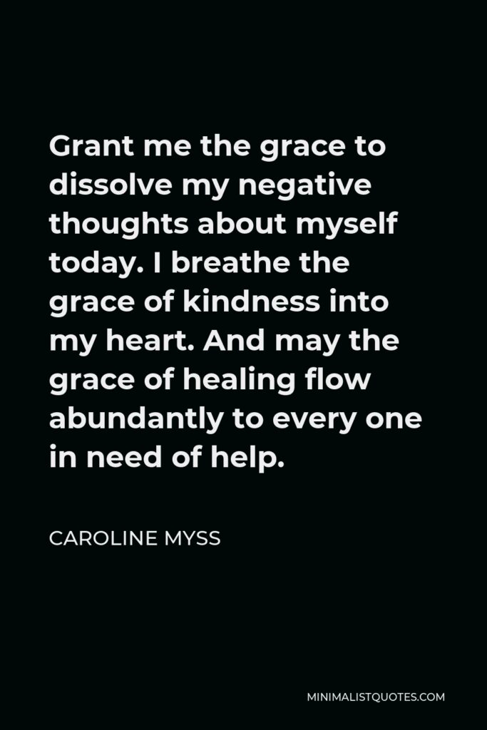 Caroline Myss Quote - Grant me the grace to dissolve my negative thoughts about myself today. I breathe the grace of kindness into my heart. And may the grace of healing flow abundantly to every one in need of help.