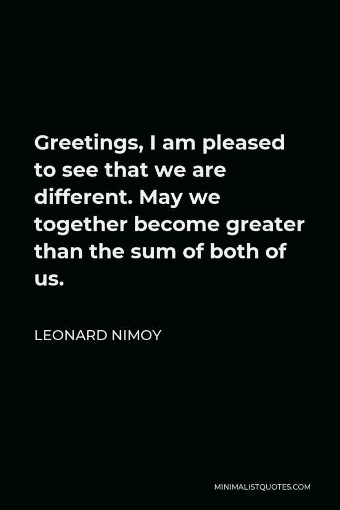 Leonard Nimoy Quote - Greetings, I am pleased to see that we are different. May we together become greater than the sum of both of us.
