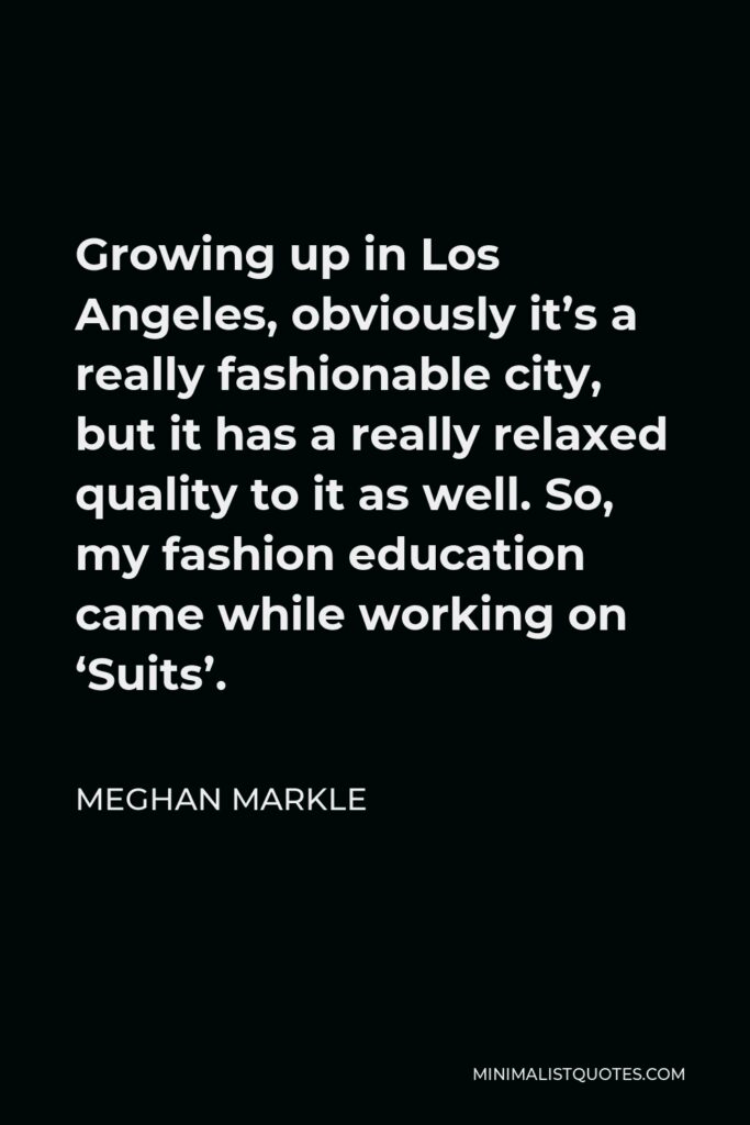 Meghan Markle Quote - Growing up in Los Angeles, obviously it’s a really fashionable city, but it has a really relaxed quality to it as well. So, my fashion education came while working on ‘Suits’.
