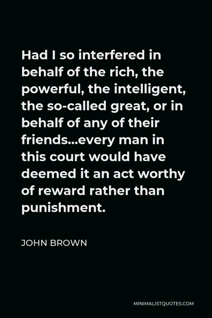 John Brown Quote - Had I so interfered in behalf of the rich, the powerful, the intelligent, the so-called great, or in behalf of any of their friends…every man in this court would have deemed it an act worthy of reward rather than punishment.