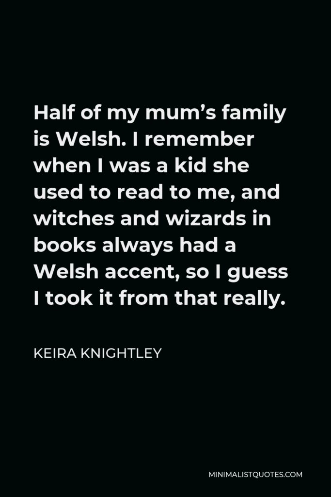 Keira Knightley Quote - Half of my mum’s family is Welsh. I remember when I was a kid she used to read to me, and witches and wizards in books always had a Welsh accent, so I guess I took it from that really.