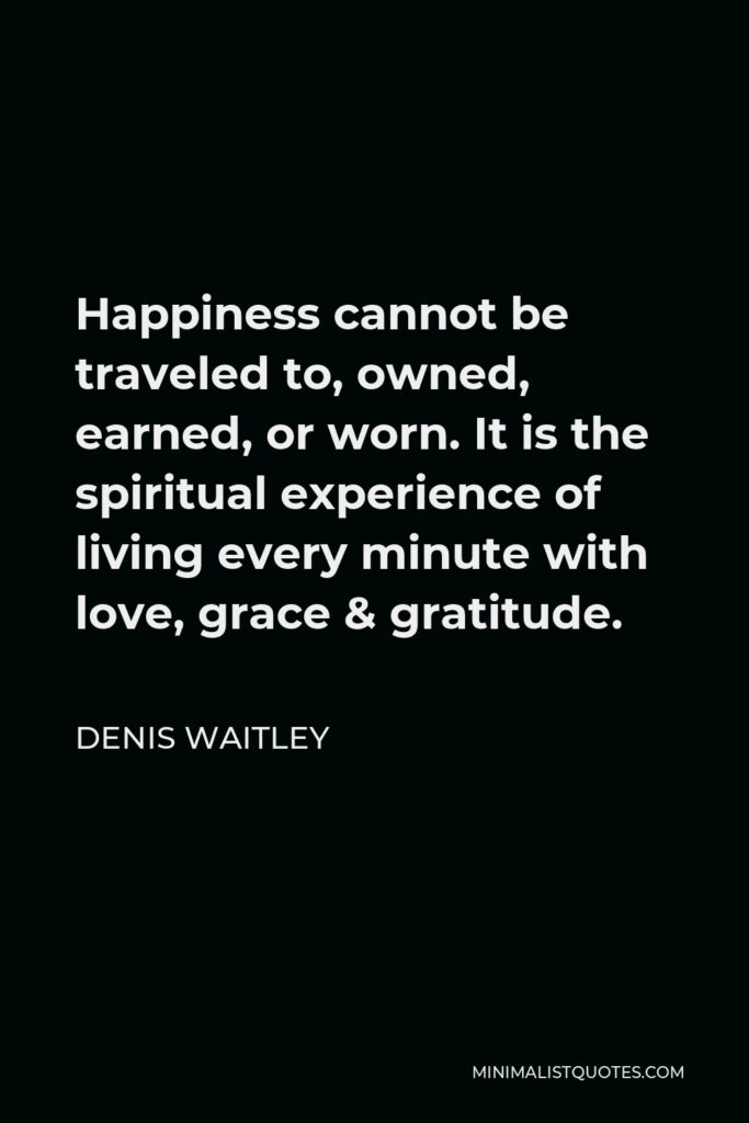 Denis Waitley Quote - Happiness cannot be traveled to, owned, earned, or worn. It is the spiritual experience of living every minute with love, grace & gratitude.