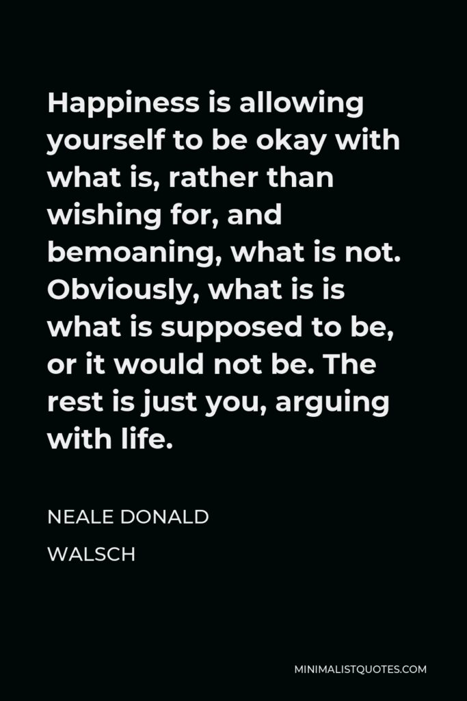 Neale Donald Walsch Quote - Happiness is allowing yourself to be okay with what is, rather than wishing for, and bemoaning, what is not. Obviously, what is is what is supposed to be, or it would not be. The rest is just you, arguing with life.